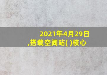 2021年4月29日,搭载空间站( )核心